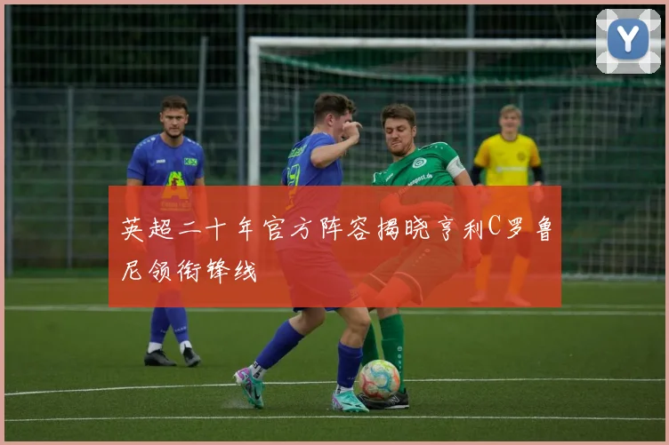 英超二十年官方阵容揭晓亨利C罗鲁尼领衔锋线