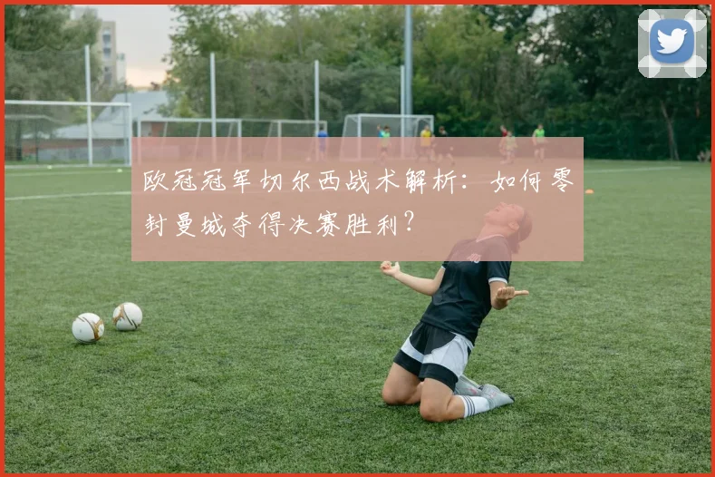 欧冠冠军切尔西战术解析：如何零封曼城夺得决赛胜利？