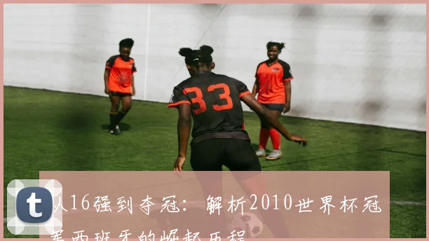 从16强到夺冠:解析2010世界杯冠军西班牙的崛起历程