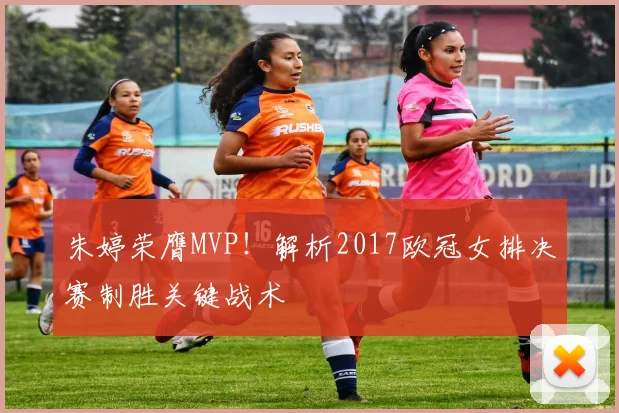 朱婷荣膺MVP！解析2017欧冠女排决赛制胜关键战术